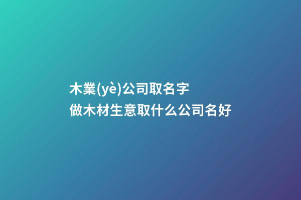木業(yè)公司取名字 做木材生意取什么公司名好-第1張-公司起名-玄機派